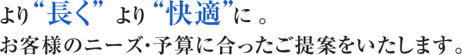 より“長く”より“快適”に。お客様のニーズ・予算に合ったご提案をいたします。